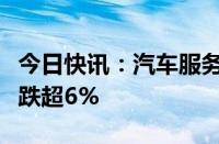 今日快讯：汽车服务概念异动下跌，广汇汽车跌超6%