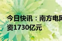 今日快讯：南方电网2024年安排固定资产投资1730亿元