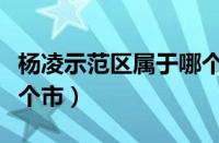 杨凌示范区属于哪个市的（杨凌示范区属于哪个市）