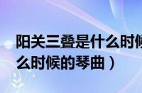 阳关三叠是什么时候的琴曲?（阳关三叠是什么时候的琴曲）