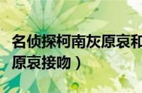 名侦探柯南灰原哀和柯南接吻（名侦探柯南灰原哀接吻）