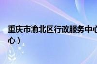 重庆市渝北区行政服务中心官网（重庆市渝北区行政服务中心）