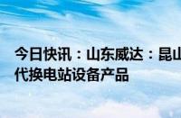 今日快讯：山东威达：昆山斯沃普已向蔚来小批量交付第四代换电站设备产品