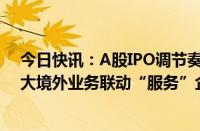 今日快讯：A股IPO调节奏持续投行人员冗余，部分券商加大境外业务联动“服务”企业赴港上市