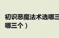 初识恶魔法术选哪三个技能（初识恶魔法术选哪三个）