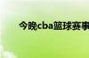 今晚cba篮球赛事（今晚cba篮球赛）