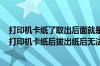 打印机卡纸了取出后面就是打印不出来不知道是什么原因（打印机卡纸后拔出纸后无法打印）