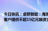 今日快讯：卓郎智能：海发宝诚计划五年内向购买公司设备客户提供不超15亿元融资支持