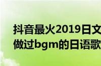 抖音最火2019日文bgm（一首在2019抖音做过bgm的日语歌）