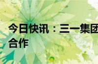 今日快讯：三一集团与北京城建集团达成战略合作