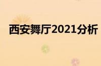 西安舞厅2021分析（西安舞厅2019近况）