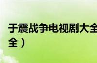 于震战争电视剧大全最新（于震战争电视剧大全）