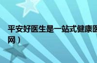 平安好医生是一站式健康医疗平台（平安好医生健康商城官网）