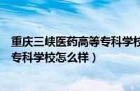 重庆三峡医药高等专科学校怎么样知乎（重庆三峡医药高等专科学校怎么样）