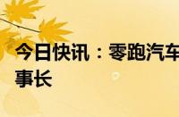 今日快讯：零跑汽车：选举朱江明担任公司董事长