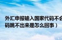 外汇申报输入国家代码不会跳出国家（外汇申报平台国家代码跳不出来是怎么回事）