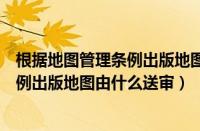 根据地图管理条例出版地图由什么送审的（根据地图管理条例出版地图由什么送审）