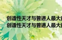 创造性天才与普通人最大的区别在于a智商超过常人很多（创造性天才与普通人最大的区别在于）