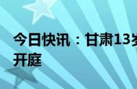 今日快讯：甘肃13岁男孩杀害8岁女童案今日开庭