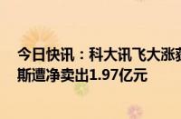 今日快讯：科大讯飞大涨获主力资金净买入超3亿元，赛力斯遭净卖出1.97亿元