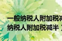 一般纳税人附加税减半征收政策2024（一般纳税人附加税减半）