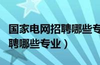 国家电网招聘哪些专业的毕业生（国家电网招聘哪些专业）