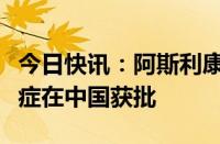 今日快讯：阿斯利康肺癌靶向药泰瑞沙新适应症在中国获批