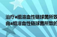 治疗a组溶血性链球菌所致的肺脓肿宜选用的药物是（治疗由a组溶血性链球菌所致的皮肤软组织感染宜选药物为）