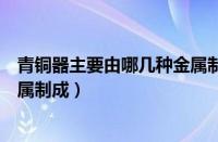 青铜器主要由哪几种金属制成的呢（青铜器主要由哪几种金属制成）