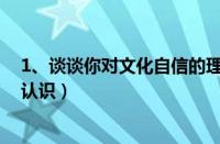 1、谈谈你对文化自信的理解（谈谈你对文化自信的理解和认识）