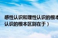 感性认识和理性认识的根本区别在于( ) A（感性认识和理性认识的根本区别在于）