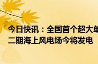 今日快讯：全国首个超大单机容量海上风电场三峡集团漳浦二期海上风电场今将发电