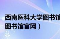 西南医科大学图书馆官网网址（西南医科大学图书馆官网）