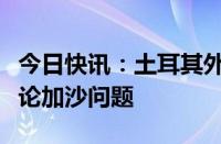 今日快讯：土耳其外长与埃及外长通电话，讨论加沙问题