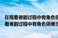 在观看番剧过程中有角色领便当时以下行为适当的是（在观看番剧过程中有角色领便当的时候）