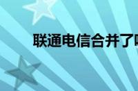 联通电信合并了吗（联通电信合并）