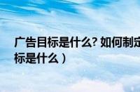 广告目标是什么? 如何制定合理的广告目标(三步)（广告目标是什么）