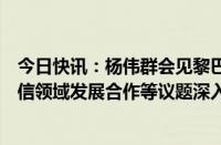 今日快讯：杨伟群会见黎巴嫩电信部长科姆，就加强两国电信领域发展合作等议题深入交换意见