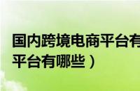 国内跨境电商平台有哪些平台（国内跨境电商平台有哪些）