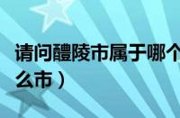 请问醴陵市属于哪个省哪个市（醴陵市属于什么市）