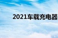 2021车载充电器（车载充电器报价）