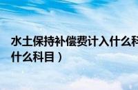 水土保持补偿费计入什么科目房地产（水土保持补偿费计入什么科目）