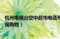 杭州电视台空中超市电话号码是什么（空中超市浙江杭州电视购物）