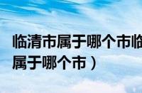 临清市属于哪个市临清市过去叫什么（临清市属于哪个市）