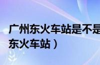 广州东火车站是不是就是广州火车站啊（广州东火车站）