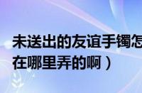 未送出的友谊手镯怎么用（未送出的友谊手镯在哪里弄的啊）