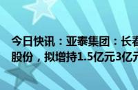 今日快讯：亚泰集团：长春市国资委指定长发集团增持公司股份，拟增持1.5亿元3亿元