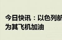 今日快讯：以色列航空公司称土耳其机场拒绝为其飞机加油