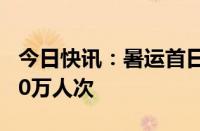 今日快讯：暑运首日全国铁路发送旅客超1300万人次