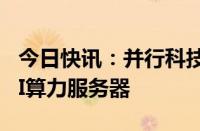 今日快讯：并行科技：拟不超1.28亿元采购AI算力服务器